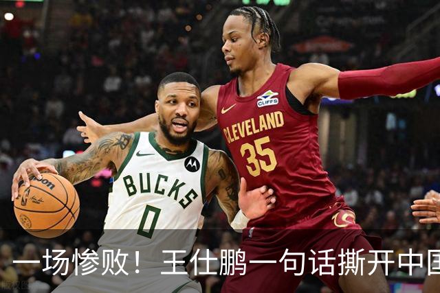 一场惨败！王仕鹏一句话撕开中国篮球遮羞布：联赛20分，国际赛0分！
