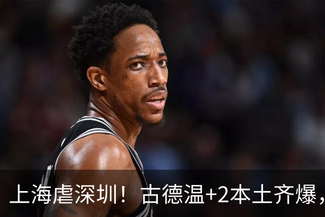 上海虐深圳！古德温+2本土齐爆，麦基惊喜拉塞尔低迷，深圳无战术