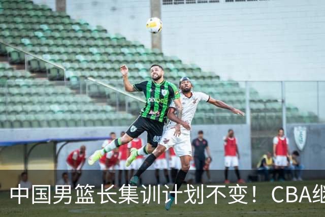中国男篮长集训计划不变！CBA继续为世预赛让路，单次停赛1个月