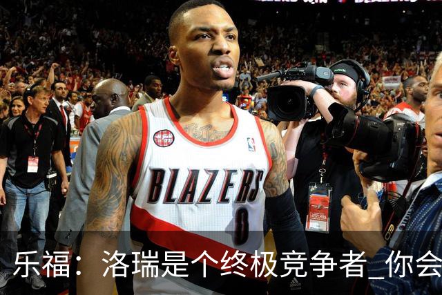 乐福：洛瑞是个终极竞争者 你会讨厌与他为敌却喜欢与他并肩作战