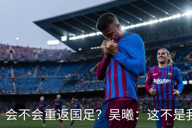 会不会重返国足？吴曦：这不是我现在需要考虑的问题