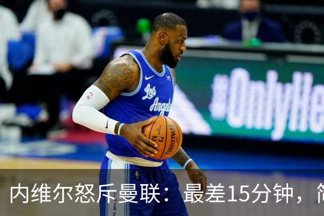 内维尔怒斥曼联：最差15分钟，简直是耻辱