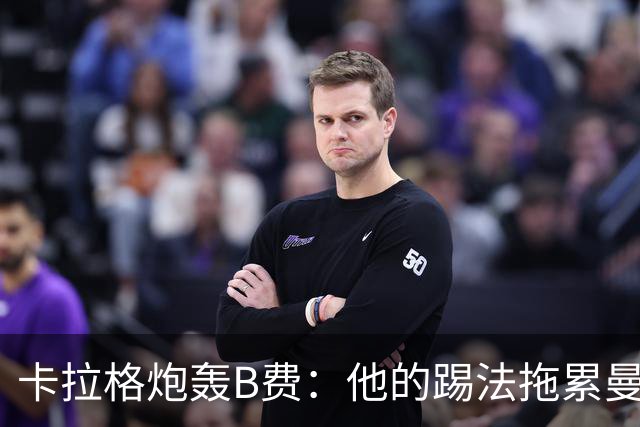 卡拉格炮轰B费：他的踢法拖累曼联，不是队长该有的姿态