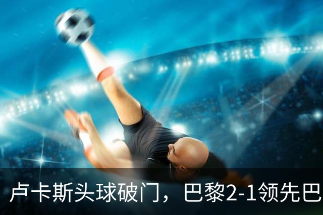 卢卡斯头球破门，巴黎2-1领先巴萨