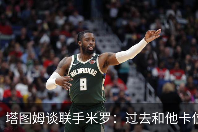 塔图姆谈联手米罗：过去和他卡位吃尽苦头 如今同队无比兴奋