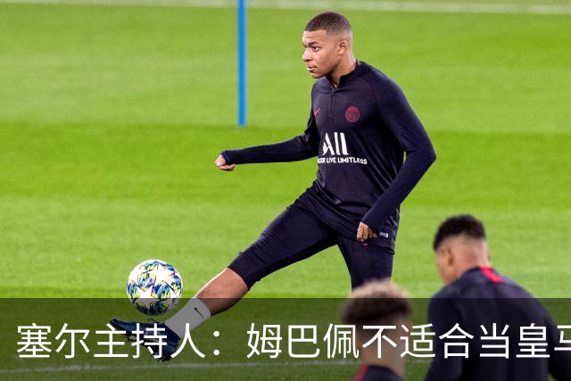 塞尔主持人：姆巴佩不适合当皇马领袖，皇马也一直没有真正接纳他