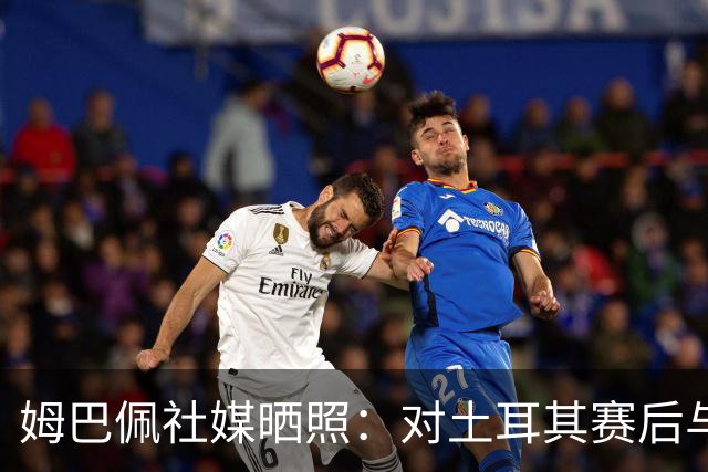姆巴佩社媒晒照：对土耳其赛后与皇马队友卡马文加、居莱尔合影