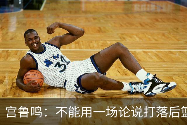 宫鲁鸣：不能用一场论说打落后篮球 张子宇转换存在短板需要被保护