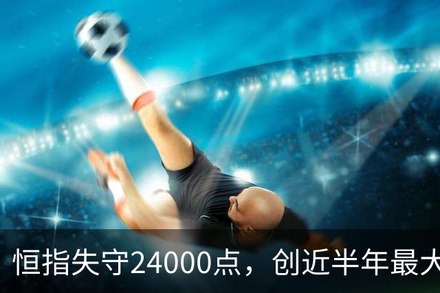 恒指失守24000点，创近半年最大跌幅