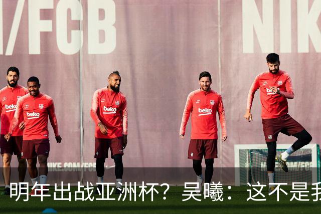 明年出战亚洲杯？吴曦：这不是我现在考虑的问题，先表现好自己