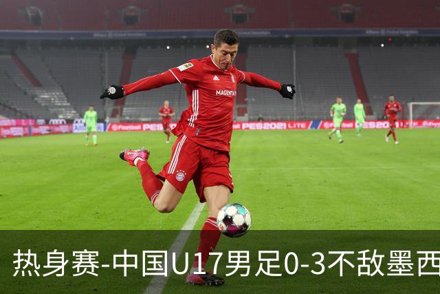 热身赛-中国U17男足0-3不敌墨西哥队