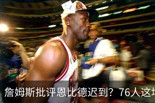 詹姆斯批评恩比德迟到？76人这场乌龙闹剧，戳穿NBA职场潜规则