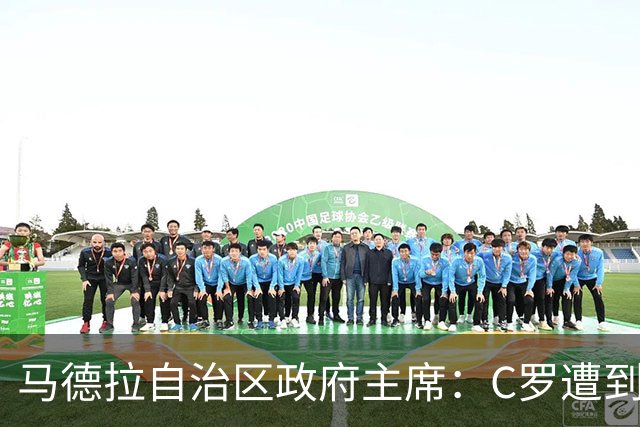 马德拉自治区政府主席：C罗遭到贬低，他的伟大不容抹杀