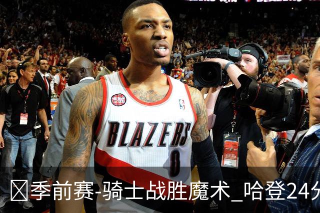 🏀季前赛-骑士战胜魔术 哈登24分 米切尔11+6 班凯罗半场10中1