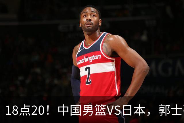 18点20！中国男篮VS日本，郭士强或做出四个改变