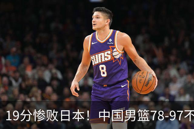 19分惨败日本！中国男篮78-97不敌日本男篮，赛后球员评分：0人满分，3人及格，8人糟糕