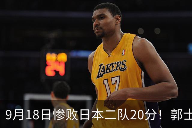 9月18日惨败日本二队20分！郭士强避谈下课，杜锋真能救国篮？