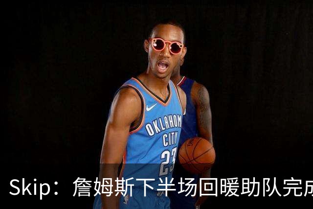 Skip：詹姆斯下半场回暖助队完成29分大逆转 好好享受吧